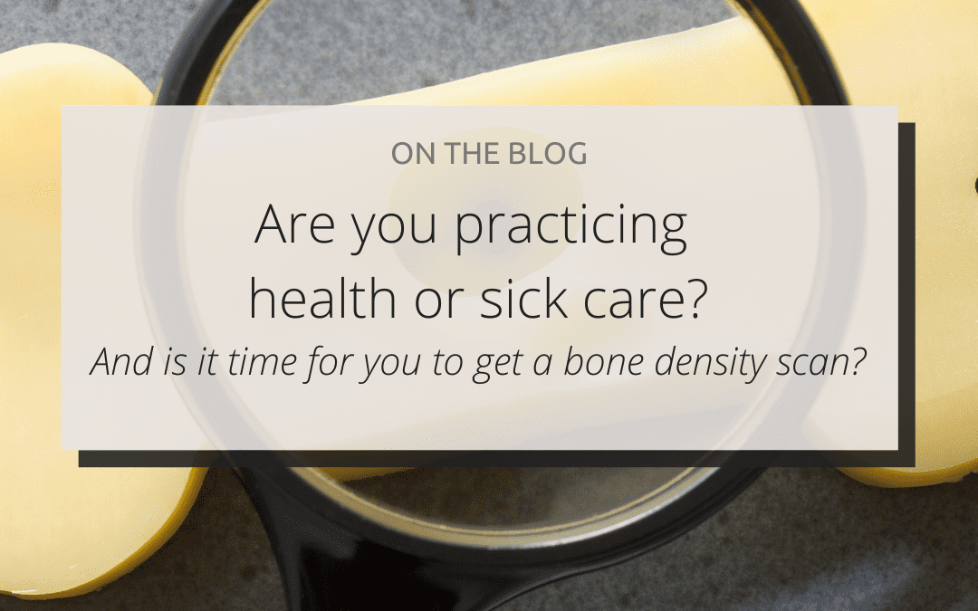 Are you practicing health or sick care? (And is it time for you to get a bone density scan?)