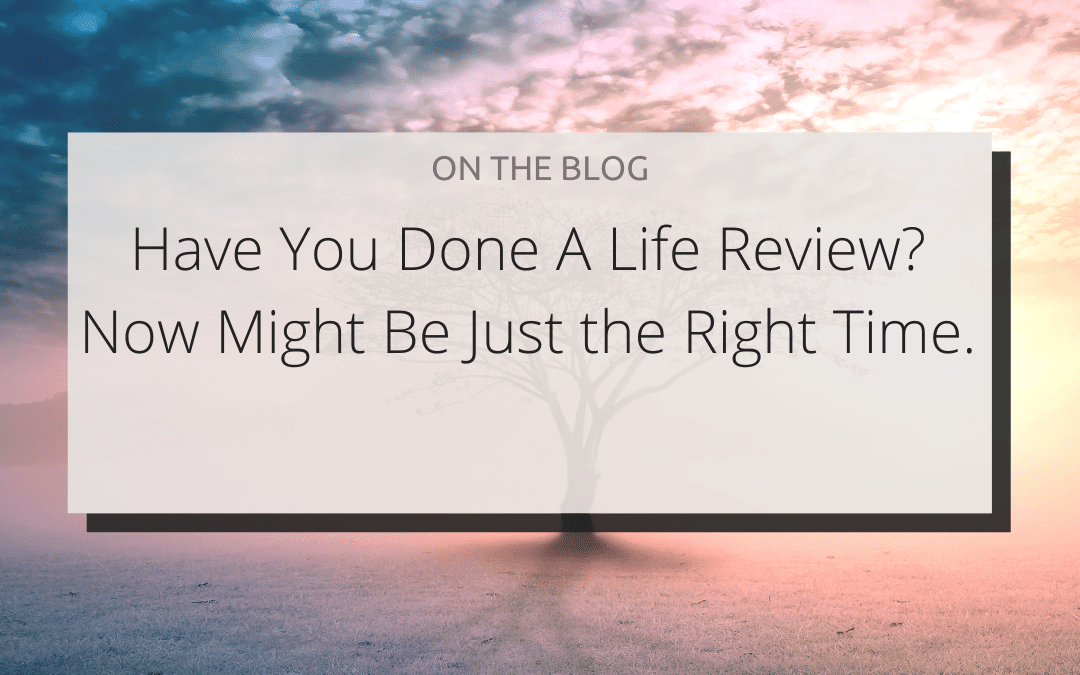 HAVE YOU DONE A LIFE REVIEW? NOW MIGHT BE JUST THE RIGHT TIME.